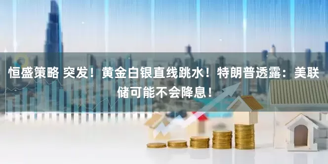 恒盛策略 突发！黄金白银直线跳水！特朗普透露：美联储可能不会降息！