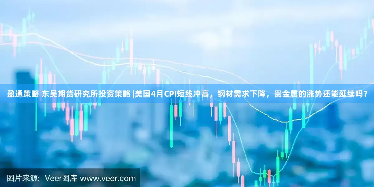 盈通策略 东吴期货研究所投资策略 |美国4月CPI短线冲高，钢材需求下降，贵金属的涨势还能延续吗？