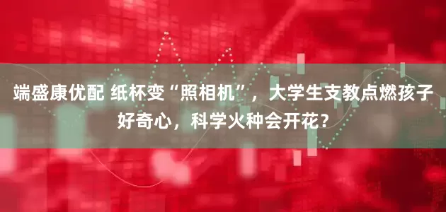 端盛康优配 纸杯变“照相机”，大学生支教点燃孩子好奇心，科学火种会开花？