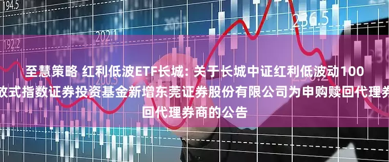 至慧策略 红利低波ETF长城: 关于长城中证红利低波动100交易型开放式指数证券投资基金新增东莞证券股份有限公司为申购赎回代理券商的公告
