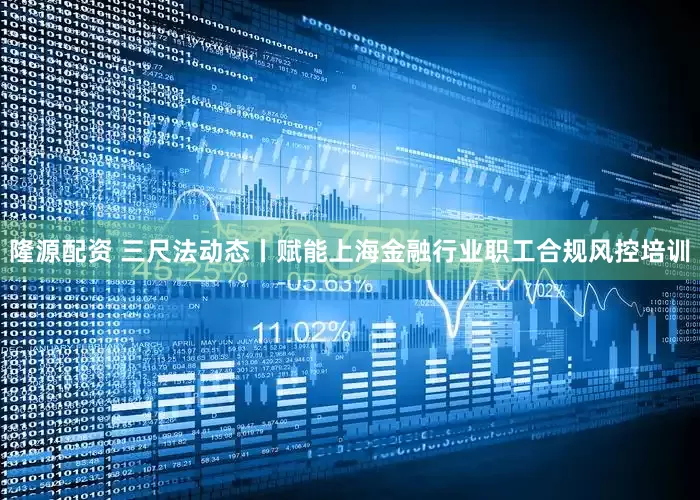 隆源配资 三尺法动态丨赋能上海金融行业职工合规风控培训