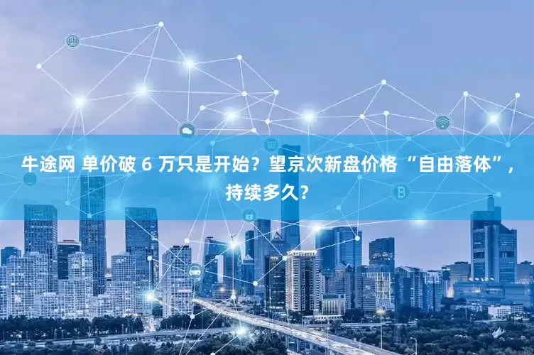 牛途网 单价破 6 万只是开始？望京次新盘价格 “自由落体”，持续多久？