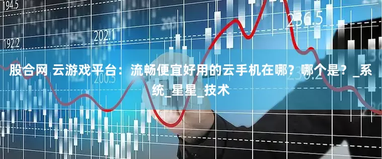 股合网 云游戏平台：流畅便宜好用的云手机在哪？哪个是？_系统_星星_技术