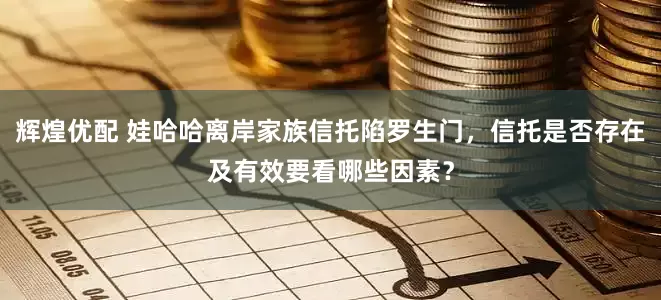 辉煌优配 娃哈哈离岸家族信托陷罗生门，信托是否存在及有效要看哪些因素？