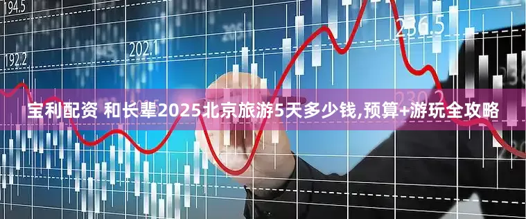 宝利配资 和长辈2025北京旅游5天多少钱,预算+游玩全攻略