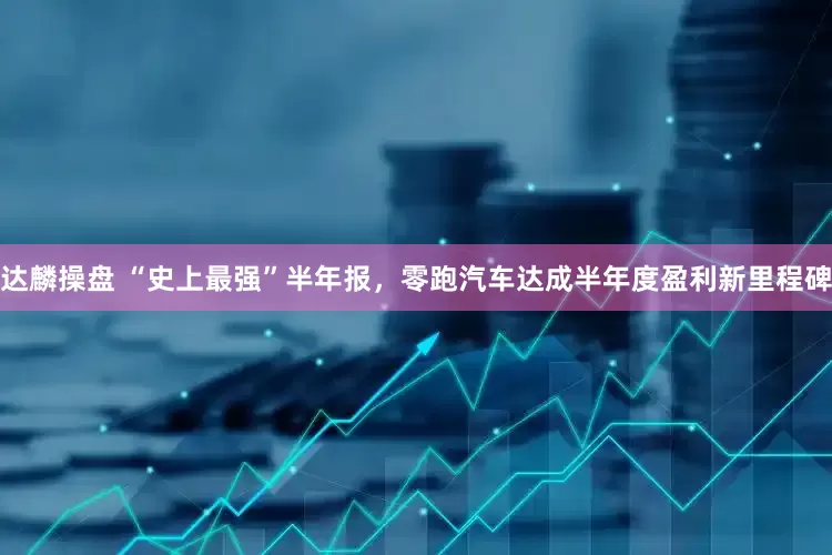 达麟操盘 “史上最强”半年报，零跑汽车达成半年度盈利新里程碑