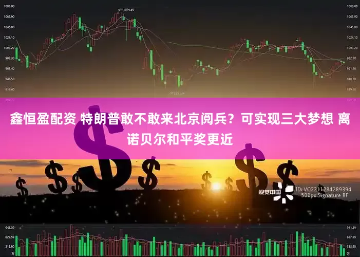 鑫恒盈配资 特朗普敢不敢来北京阅兵？可实现三大梦想 离诺贝尔和平奖更近
