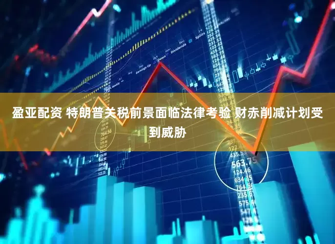 盈亚配资 特朗普关税前景面临法律考验 财赤削减计划受到威胁