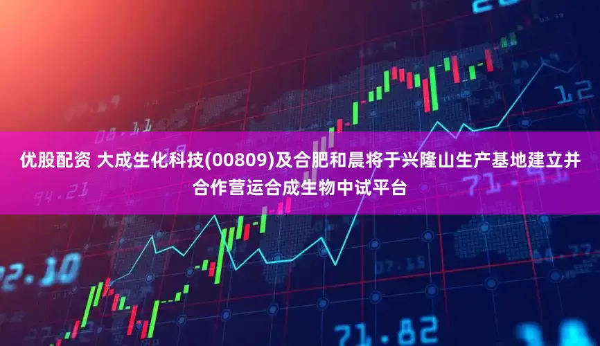 优股配资 大成生化科技(00809)及合肥和晨将于兴隆山生产基地建立并合作营运合成生物中试平台