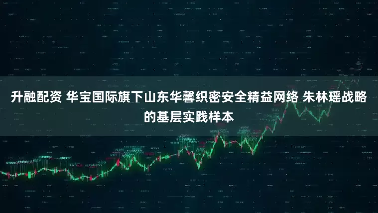 升融配资 华宝国际旗下山东华馨织密安全精益网络 朱林瑶战略的基层实践样本