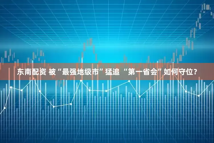 东南配资 被“最强地级市”猛追 “第一省会”如何守位？