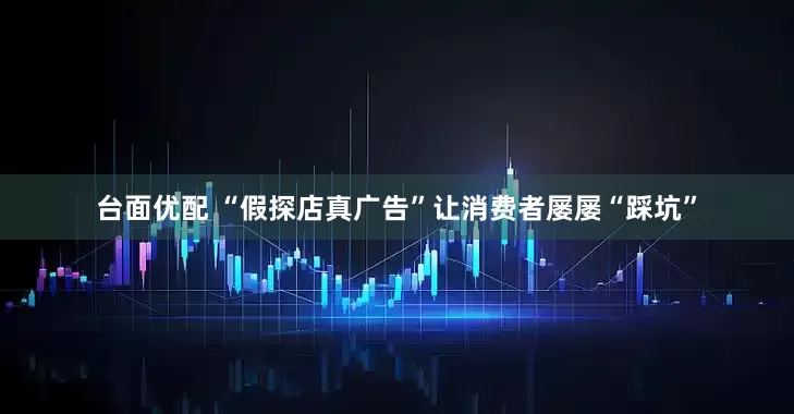 台面优配 “假探店真广告”让消费者屡屡“踩坑”