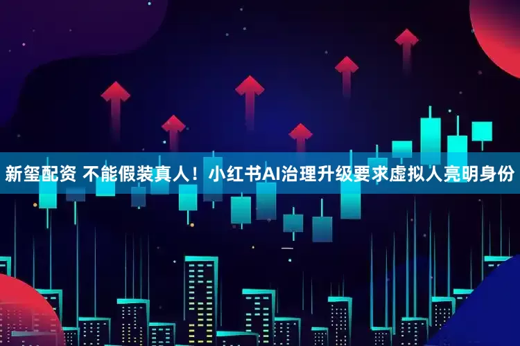 新玺配资 不能假装真人！小红书AI治理升级要求虚拟人亮明身份